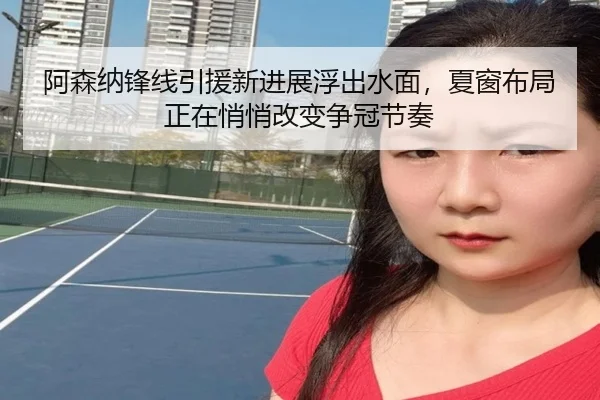阿森纳锋线引援新进展浮出水面，夏窗布局正在悄悄改变争冠节奏